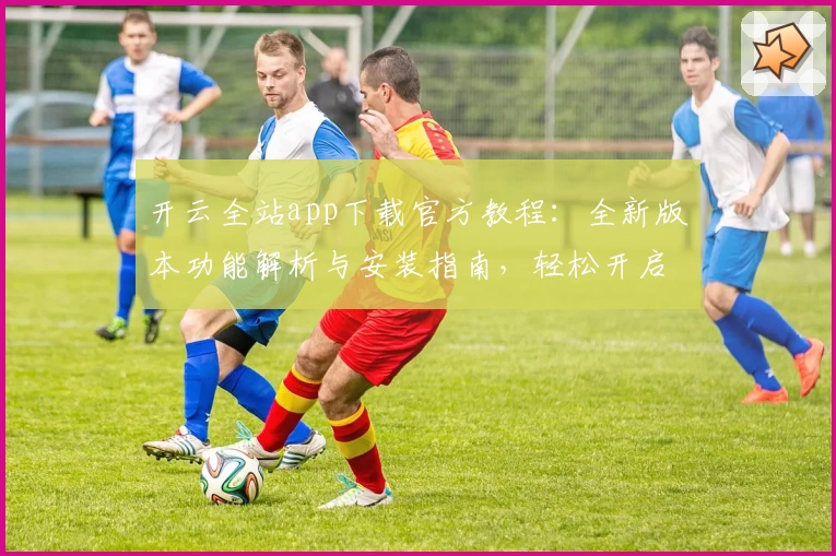 开云全站app下载官方教程：全新版本功能解析与安装指南，轻松开启高效体验