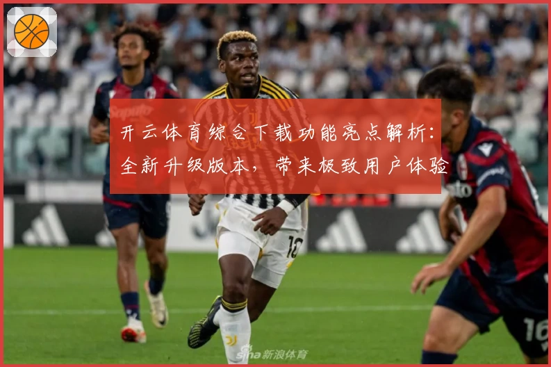 开云体育综合下载功能亮点解析：全新升级版本，带来极致用户体验与多场景适配