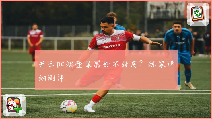 开云pc端登录器好不好用？玩家详细测评