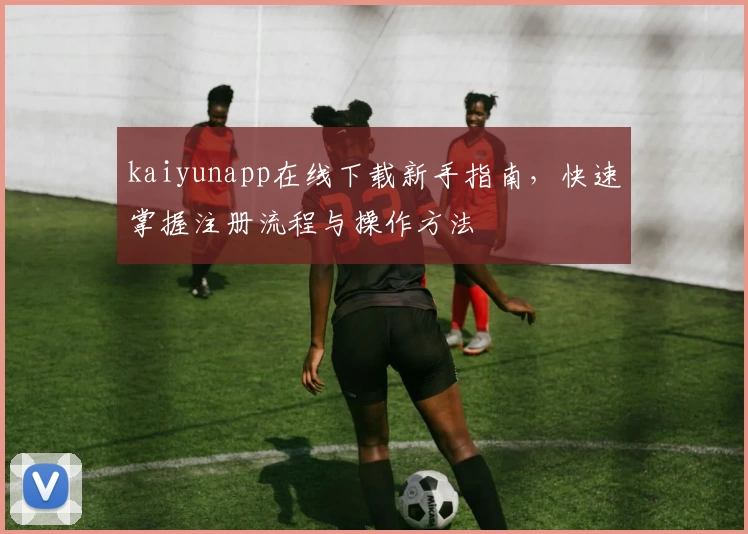 kaiyunapp在线下载新手指南,快速掌握注册流程与操作方法