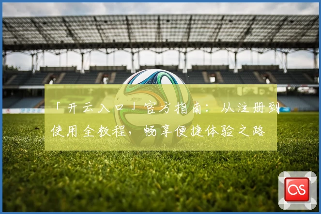 「开云入口」官方指南：从注册到使用全教程，畅享便捷体验之路