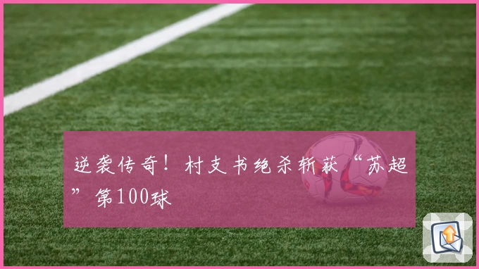 逆袭传奇！村支书绝杀斩获“苏超”第100球