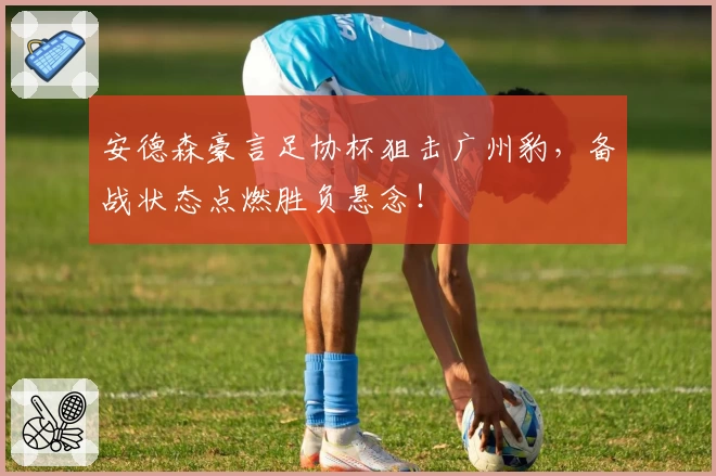 安德森豪言足协杯狙击广州豹，备战状态点燃胜负悬念！