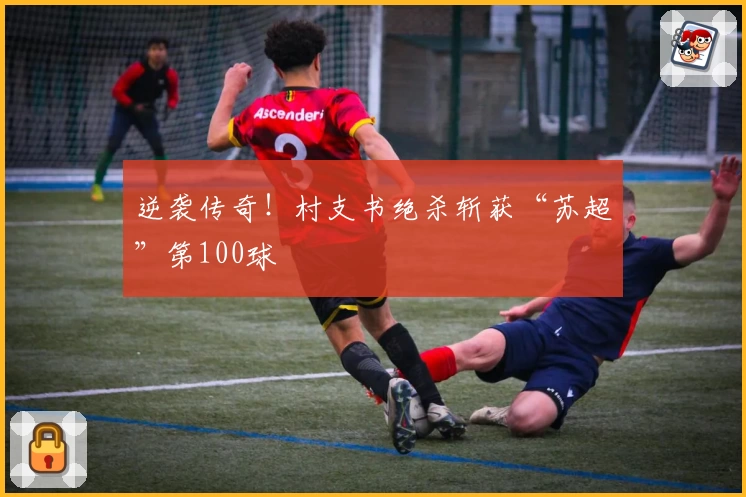 逆袭传奇!村支书绝杀斩获“苏超”第100球