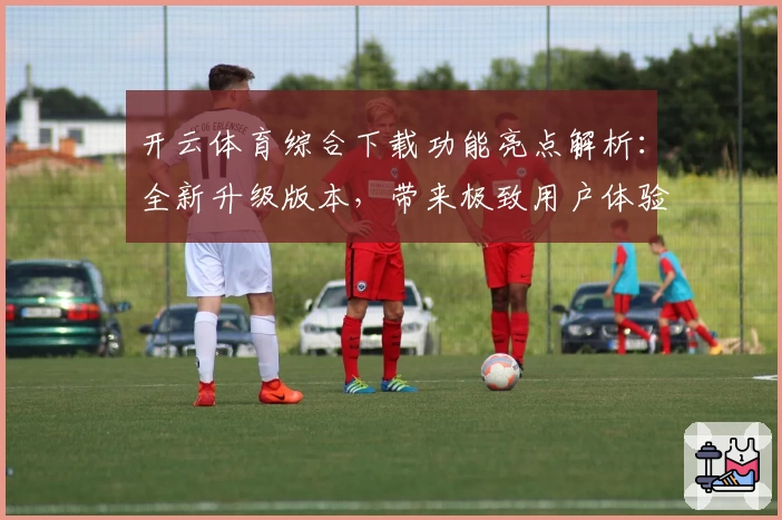 开云体育综合下载功能亮点解析：全新升级版本，带来极致用户体验与多场景适配