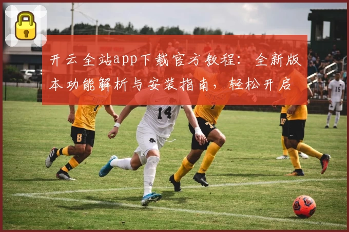 开云全站app下载官方教程：全新版本功能解析与安装指南，轻松开启高效体验