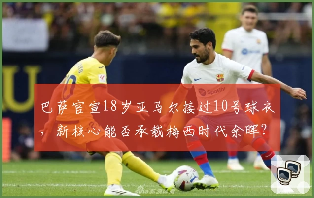 巴萨官宣18岁亚马尔接过10号球衣，新核心能否承载梅西时代余晖？