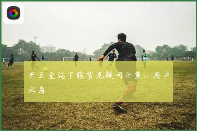 开云全站下载常见疑问合集，用户必看
