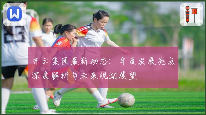 开云集团最新动态：年度发展亮点深度解析与未来规划展望