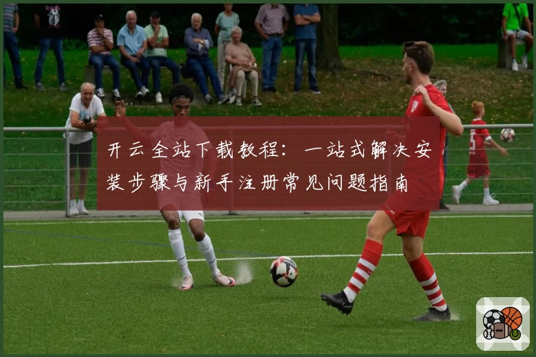 开云全站下载教程：一站式解决安装步骤与新手注册常见问题指南