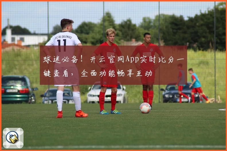 球迷必备!开云官网App实时比分一键查看,全面功能畅享互动