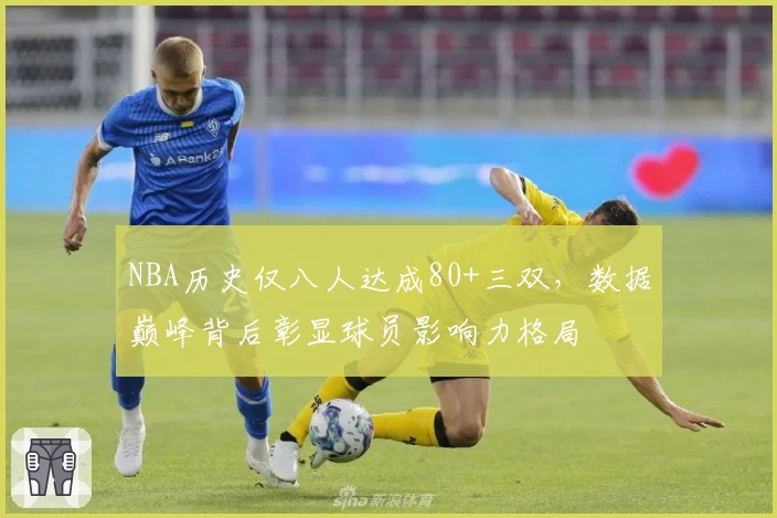 NBA历史仅八人达成80+三双，数据巅峰背后彰显球员影响力格局