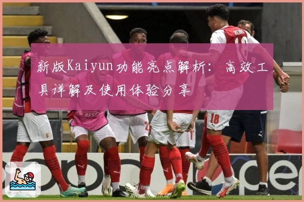 新版Kaiyun功能亮点解析:高效工具详解及使用体验分享