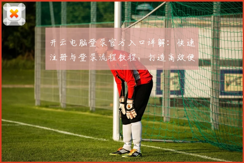 开云电脑登录官方入口详解：快速注册与登录流程教程，打造高效便捷的云端操作体验