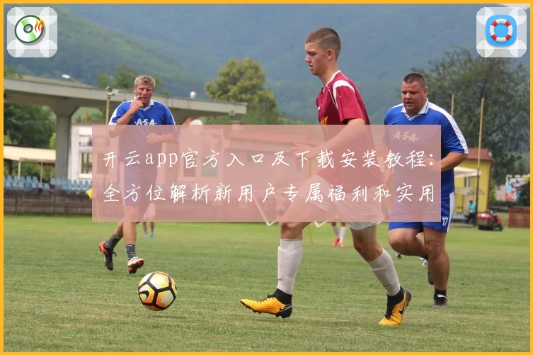 开云app官方入口及下载安装教程：全方位解析新用户专属福利和实用功能亮点