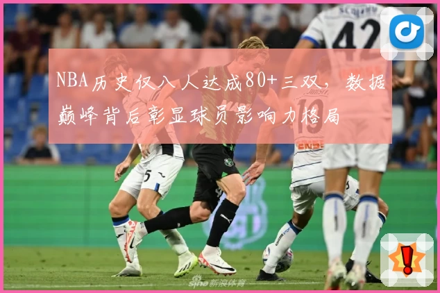 NBA历史仅八人达成80+三双,数据巅峰背后彰显球员影响力格局